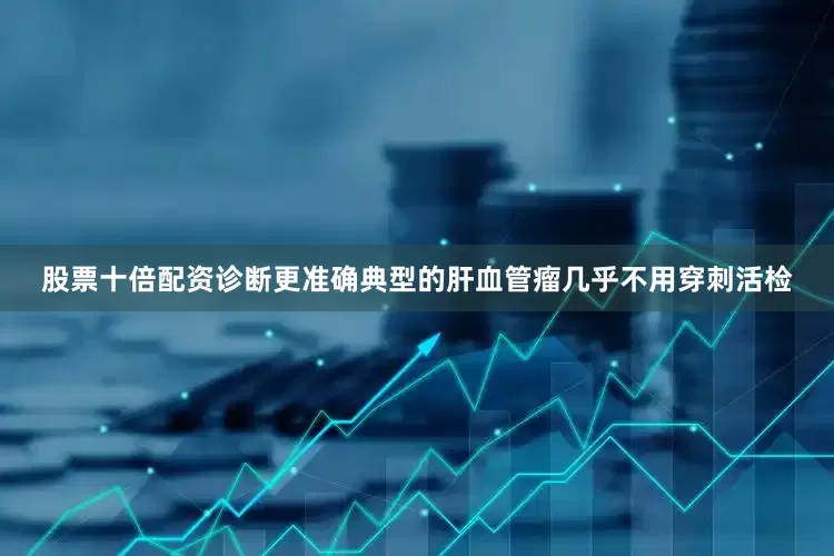 股票十倍配资诊断更准确典型的肝血管瘤几乎不用穿刺活检