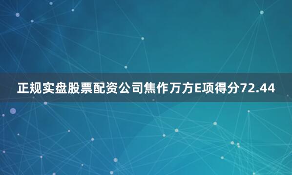 正规实盘股票配资公司焦作万方E项得分72.44
