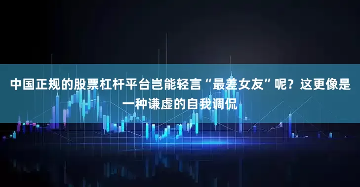中国正规的股票杠杆平台岂能轻言“最差女友”呢？这更像是一种谦虚的自我调侃