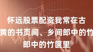 怀远股票配资我常在古籍泛黄的书页间、乡间郎中的竹箧里