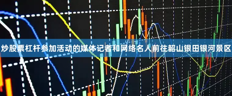 炒股票杠杆参加活动的媒体记者和网络名人前往韶山银田银河景区