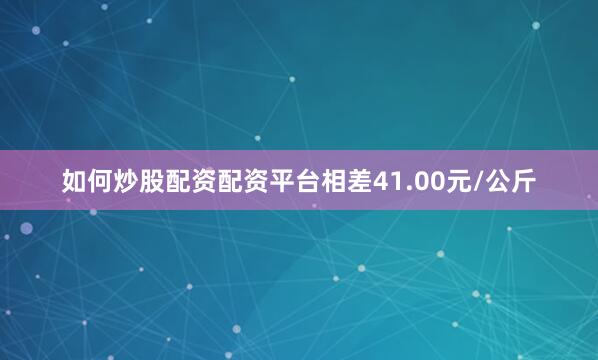 如何炒股配资配资平台相差41.00元/公斤