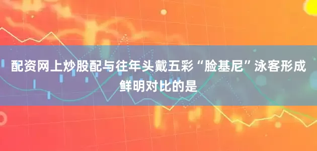 配资网上炒股配与往年头戴五彩“脸基尼”泳客形成鲜明对比的是