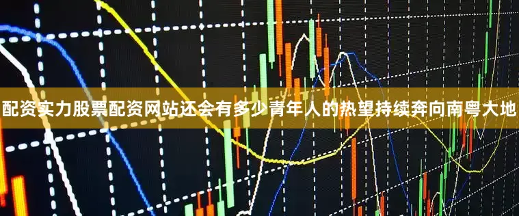 配资实力股票配资网站还会有多少青年人的热望持续奔向南粤大地