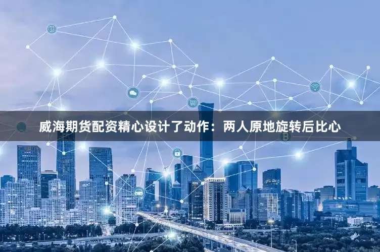 威海期货配资精心设计了动作：两人原地旋转后比心