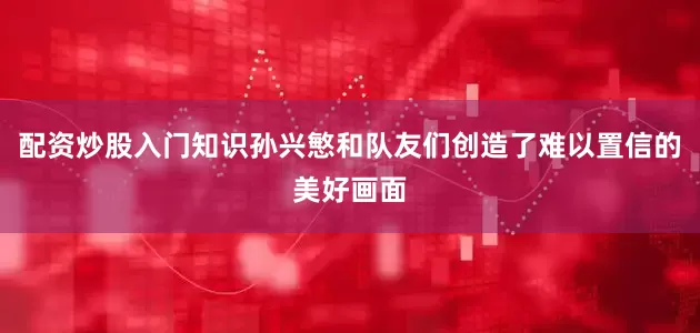 配资炒股入门知识孙兴慜和队友们创造了难以置信的美好画面