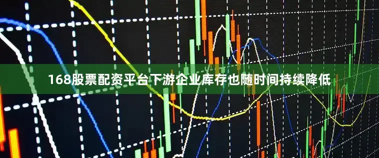 168股票配资平台下游企业库存也随时间持续降低