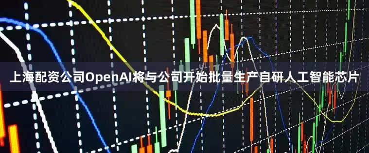 上海配资公司OpenAI将与公司开始批量生产自研人工智能芯片