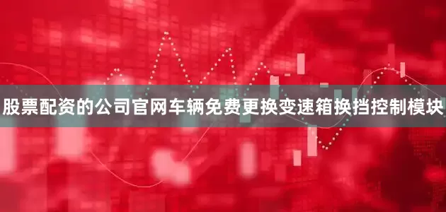 股票配资的公司官网车辆免费更换变速箱换挡控制模块