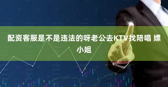 配资客服是不是违法的呀老公去KTV找陪唱 嫖小姐