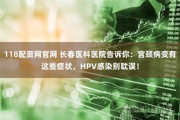 118配资网官网 长春医科医院告诉你：宫颈病变有这些症状，HPV感染别耽误！