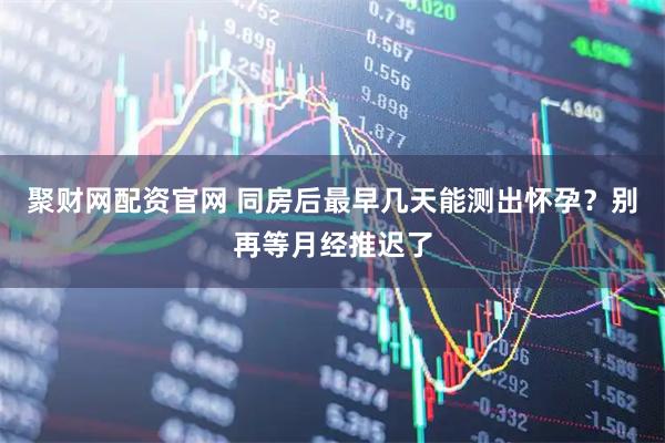 聚财网配资官网 同房后最早几天能测出怀孕？别再等月经推迟了
