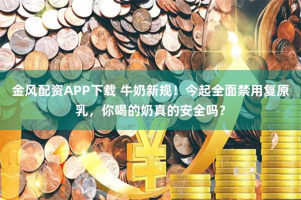 金风配资APP下载 牛奶新规！今起全面禁用复原乳，你喝的奶真的安全吗？