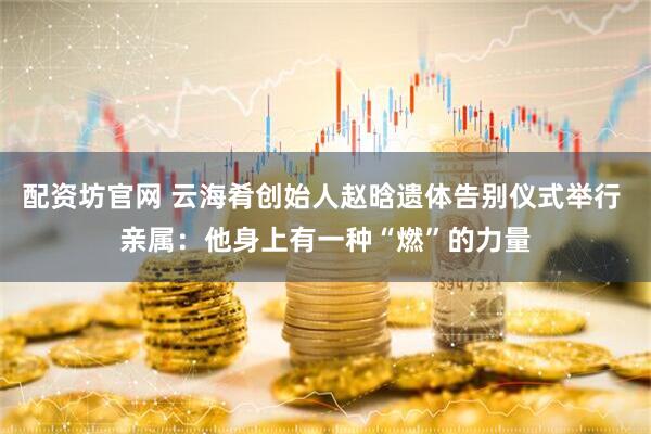 配资坊官网 云海肴创始人赵晗遗体告别仪式举行 亲属：他身上有一种“燃”的力量