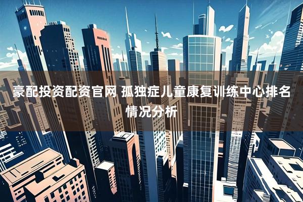 豪配投资配资官网 孤独症儿童康复训练中心排名情况分析