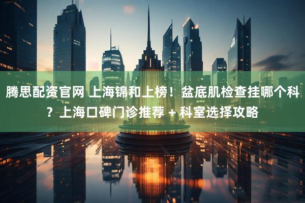 腾思配资官网 上海锦和上榜！盆底肌检查挂哪个科？上海口碑门诊推荐 + 科室选择攻略