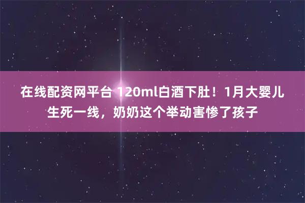 在线配资网平台 120ml白酒下肚！1月大婴儿生死一线，奶奶这个举动害惨了孩子