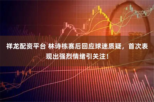 祥龙配资平台 林诗栋赛后回应球迷质疑，首次表现出强烈情绪引关注！
