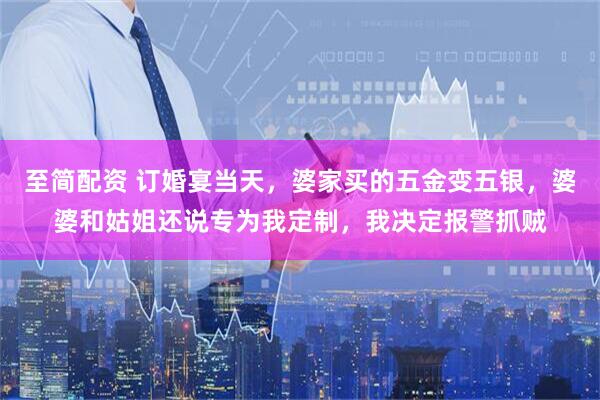 至简配资 订婚宴当天，婆家买的五金变五银，婆婆和姑姐还说专为我定制，我决定报警抓贼