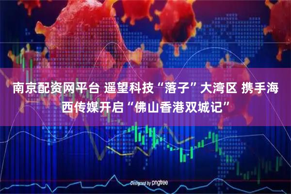 南京配资网平台 遥望科技“落子”大湾区 携手海西传媒开启“佛山香港双城记”