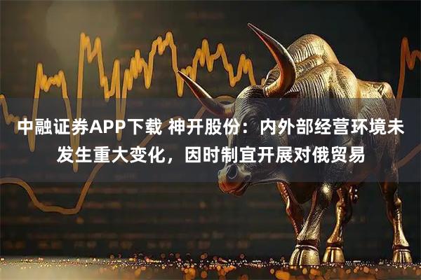 中融证券APP下载 神开股份：内外部经营环境未发生重大变化，因时制宜开展对俄贸易