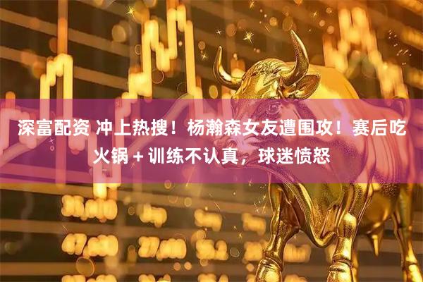 深富配资 冲上热搜！杨瀚森女友遭围攻！赛后吃火锅＋训练不认真，球迷愤怒