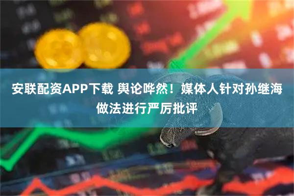 安联配资APP下载 舆论哗然！媒体人针对孙继海做法进行严厉批评