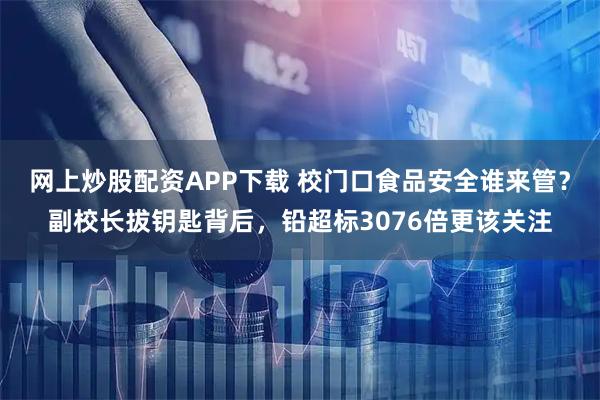 网上炒股配资APP下载 校门口食品安全谁来管？副校长拔钥匙背后，铅超标3076倍更该关注