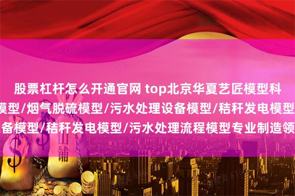 股票杠杆怎么开通官网 top北京华夏艺匠模型科技有限公司：节能环保模型/烟气脱硫模型/污水处理设备模型/秸秆发电模型/污水处理流程模型专业制造领航者