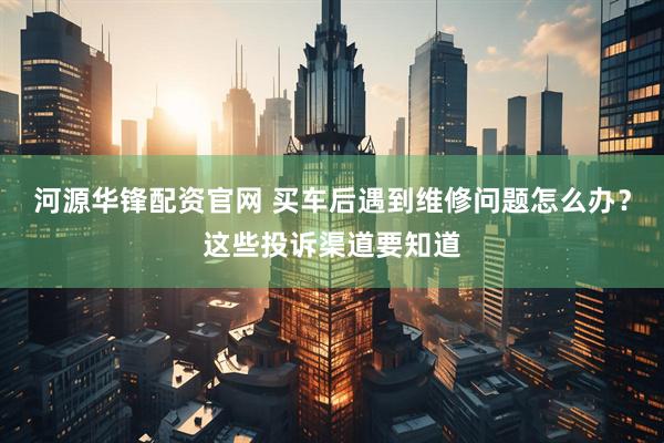 河源华锋配资官网 买车后遇到维修问题怎么办？这些投诉渠道要知道