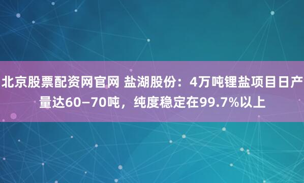 北京股票配资网官网 盐湖股份：4万吨锂盐项目日产量达60—70吨，纯度稳定在99.7%以上