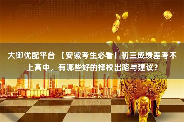 大御优配平台 【安徽考生必看】初三成绩差考不上高中，有哪些好的择校出路与建议？