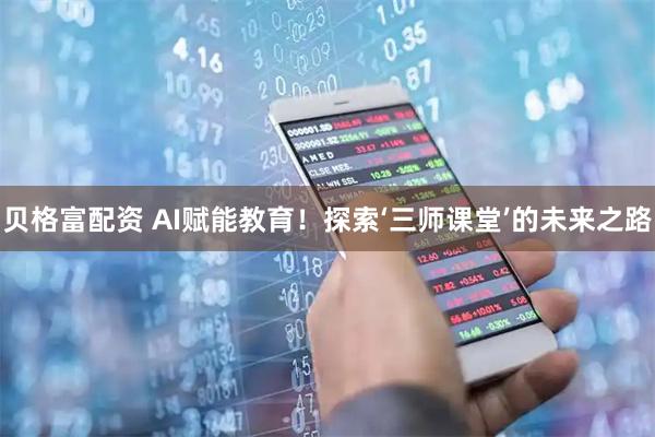 贝格富配资 AI赋能教育！探索‘三师课堂’的未来之路
