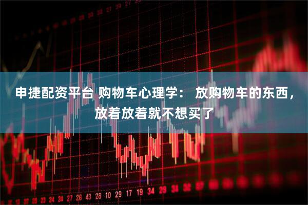 申捷配资平台 购物车心理学： 放购物车的东西，放着放着就不想买了