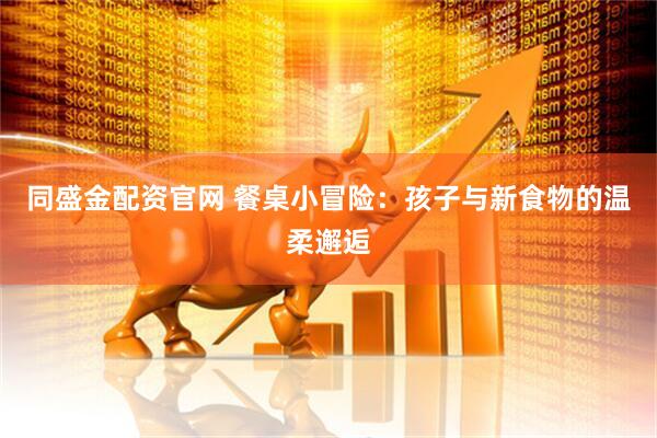 同盛金配资官网 餐桌小冒险：孩子与新食物的温柔邂逅