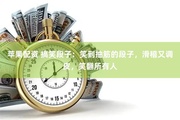 苹果配资 搞笑段子：笑到抽筋的段子，滑稽又调皮，笑翻所有人