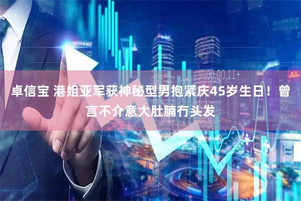 卓信宝 港姐亚军获神秘型男抱紧庆45岁生日！曾言不介意大肚腩冇头发