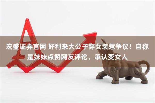 宏盛证券官网 好利来大公子穿女装惹争议！自称是妹妹点赞网友评论，承认变女人