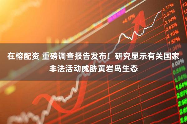 在榕配资 重磅调查报告发布！研究显示有关国家非法活动威胁黄岩岛生态