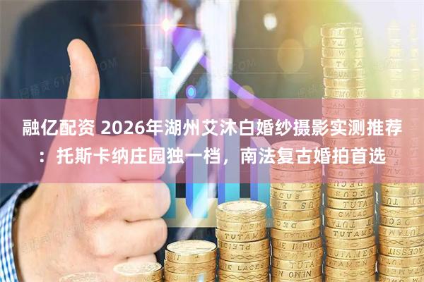 融亿配资 2026年湖州艾沐白婚纱摄影实测推荐：托斯卡纳庄园独一档，南法复古婚拍首选