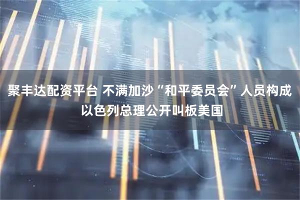 聚丰达配资平台 不满加沙“和平委员会”人员构成 以色列总理公开叫板美国