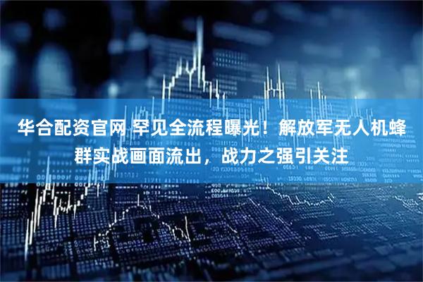 华合配资官网 罕见全流程曝光！解放军无人机蜂群实战画面流出，战力之强引关注