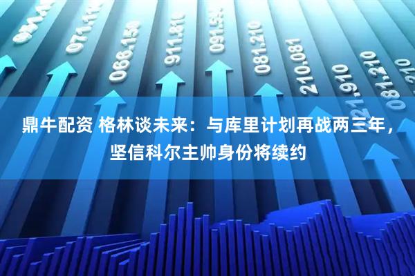 鼎牛配资 格林谈未来：与库里计划再战两三年，坚信科尔主帅身份将续约