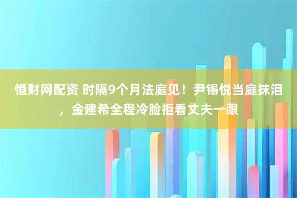 恒财网配资 时隔9个月法庭见！尹锡悦当庭抹泪，金建希全程冷脸拒看丈夫一眼