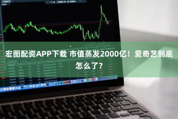 宏图配资APP下载 市值蒸发2000亿！爱奇艺到底怎么了？