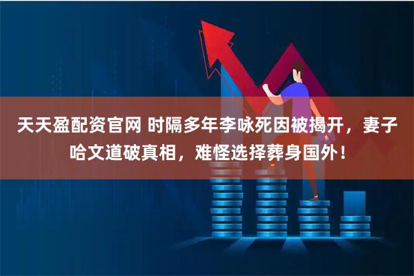 天天盈配资官网 时隔多年李咏死因被揭开，妻子哈文道破真相，难怪选择葬身国外！
