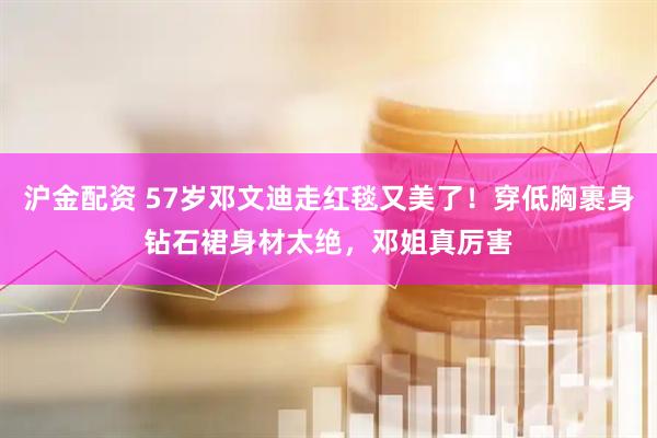 沪金配资 57岁邓文迪走红毯又美了！穿低胸裹身钻石裙身材太绝，邓姐真厉害