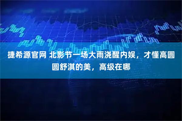 捷希源官网 北影节一场大雨浇醒内娱，才懂高圆圆舒淇的美，高级在哪